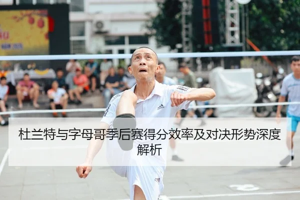 杜兰特与字母哥季后赛得分效率及对决形势深度解析（IM SPORTS）